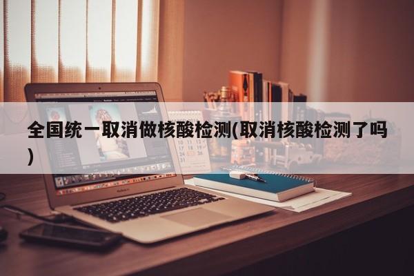 全国统一取消做核酸检测(取消核酸检测了吗)