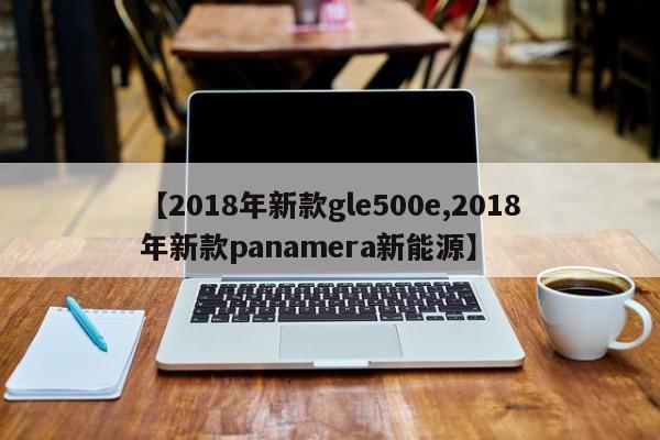 【2018年新款gle500e,2018年新款panamera新能源】