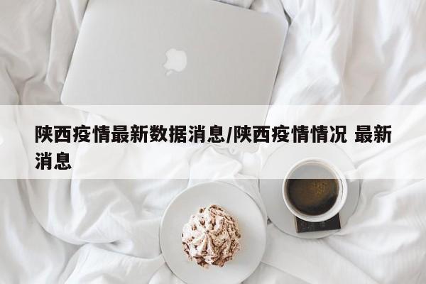 陕西疫情最新数据消息/陕西疫情情况 最新消息