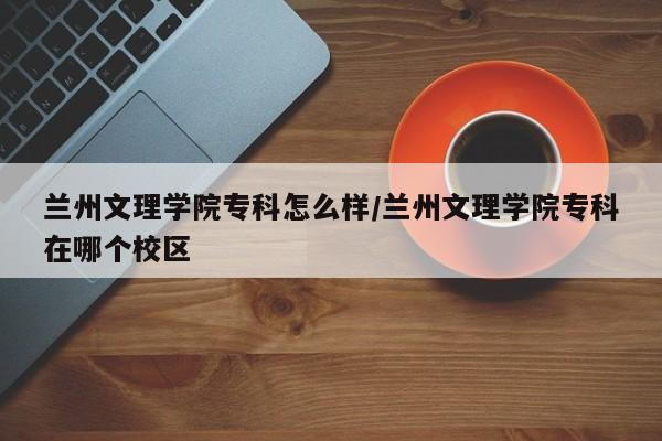 兰州文理学院专科怎么样/兰州文理学院专科在哪个校区