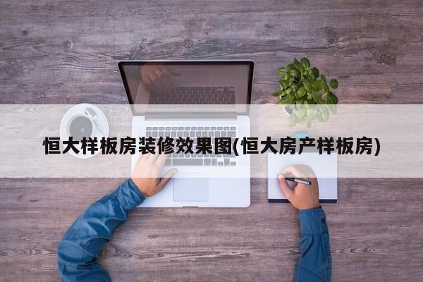 恒大样板房装修效果图(恒大房产样板房)