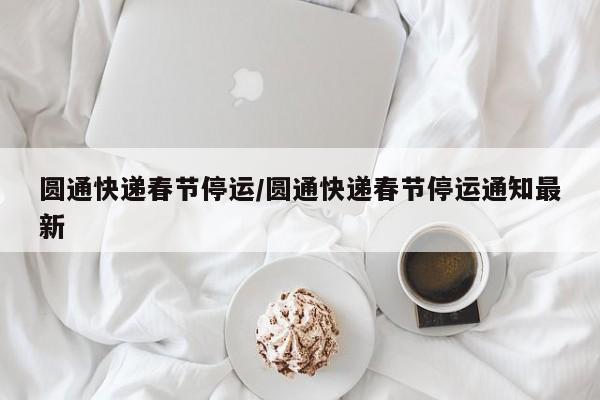 圆通快递春节停运/圆通快递春节停运通知最新