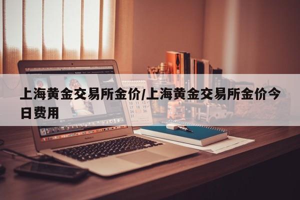 上海黄金交易所金价/上海黄金交易所金价今日费用