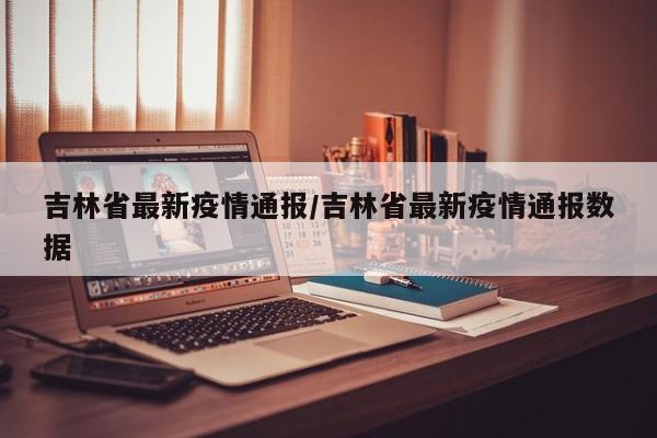 吉林省最新疫情通报/吉林省最新疫情通报数据