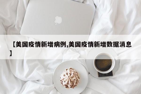 【美国疫情新增病例,美国疫情新增数据消息】