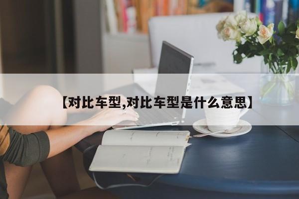 【对比车型,对比车型是什么意思】