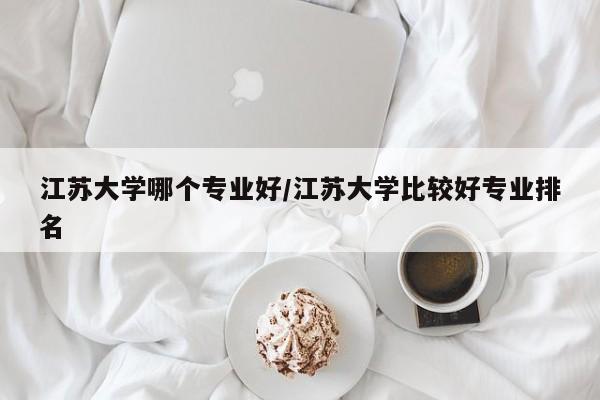 江苏大学哪个专业好/江苏大学比较好专业排名