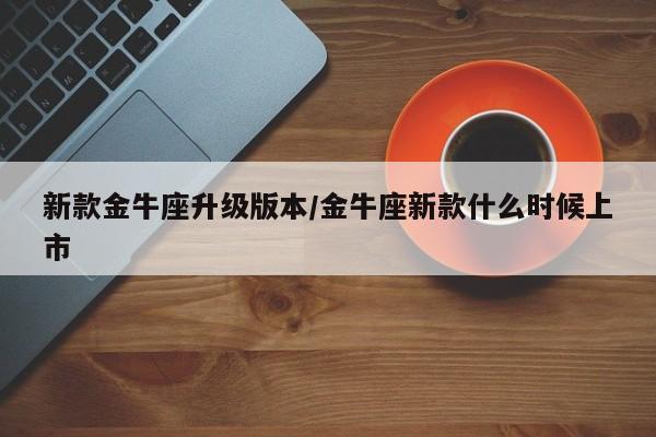 新款金牛座升级版本/金牛座新款什么时候上市