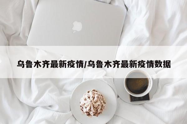 乌鲁木齐最新疫情/乌鲁木齐最新疫情数据