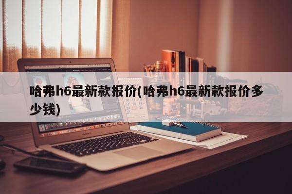 哈弗h6最新款报价(哈弗h6最新款报价多少钱)