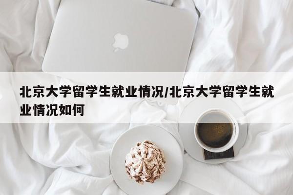 北京大学留学生就业情况/北京大学留学生就业情况如何