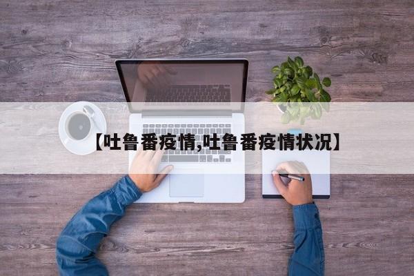 【吐鲁番疫情,吐鲁番疫情状况】