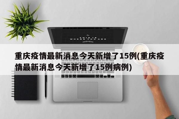 重庆疫情最新消息今天新增了15例(重庆疫情最新消息今天新增了15例病例)