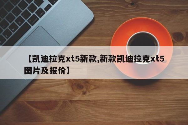 【凯迪拉克xt5新款,新款凯迪拉克xt5图片及报价】