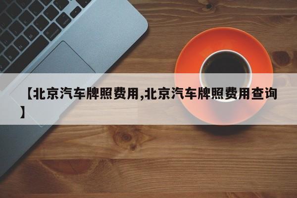 【北京汽车牌照费用,北京汽车牌照费用查询】