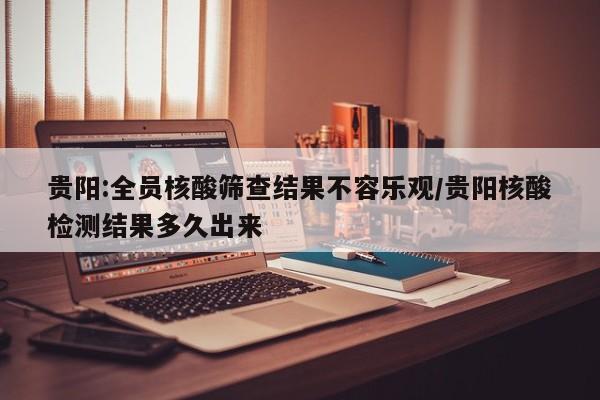 贵阳:全员核酸筛查结果不容乐观/贵阳核酸检测结果多久出来