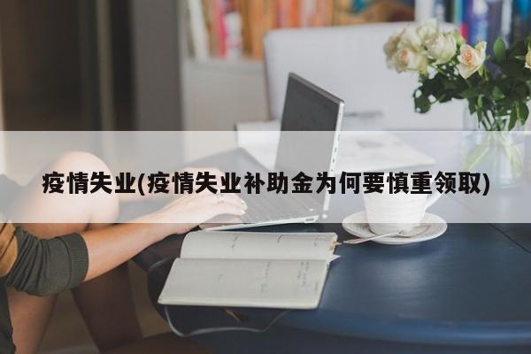 疫情失业(疫情失业补助金为何要慎重领取)