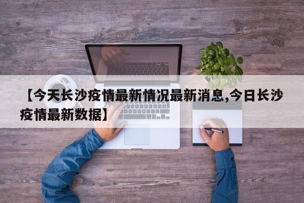 【今天长沙疫情最新情况最新消息,今日长沙疫情最新数据】