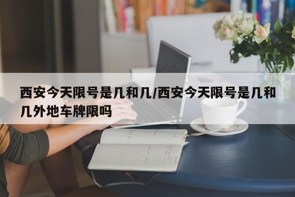 西安今天限号是几和几/西安今天限号是几和几外地车牌限吗