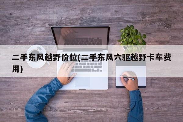 二手东风越野价位(二手东风六驱越野卡车费用)