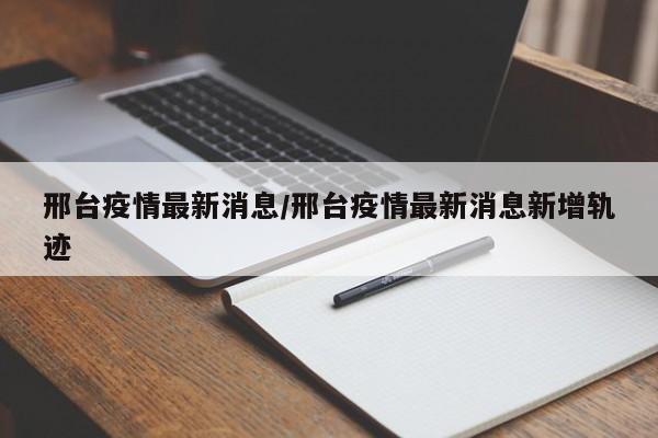 邢台疫情最新消息/邢台疫情最新消息新增轨迹