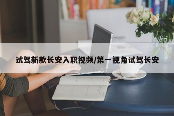 试驾新款长安入职视频/第一视角试驾长安
