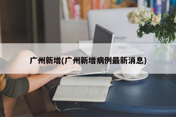 广州新增(广州新增病例最新消息)