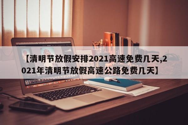 【清明节放假安排2021高速免费几天,2021年清明节放假高速公路免费几天】