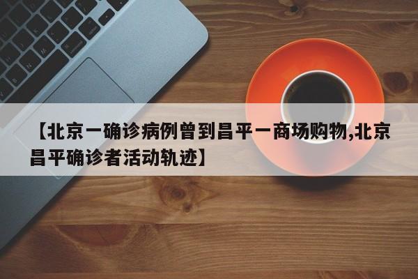 【北京一确诊病例曾到昌平一商场购物,北京昌平确诊者活动轨迹】