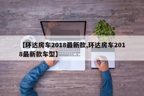 【环达房车2018最新款,环达房车2018最新款车型】