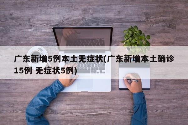 广东新增5例本土无症状(广东新增本土确诊15例 无症状5例)