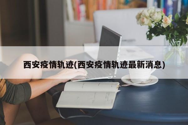西安疫情轨迹(西安疫情轨迹最新消息)