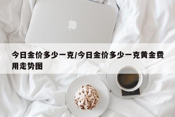 今日金价多少一克/今日金价多少一克黄金费用走势图