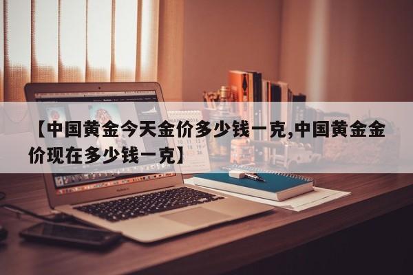 【中国黄金今天金价多少钱一克,中国黄金金价现在多少钱一克】