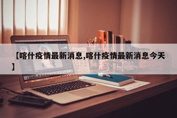 【喀什疫情最新消息,喀什疫情最新消息今天】