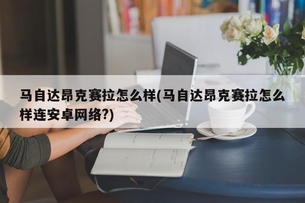 马自达昂克赛拉怎么样(马自达昂克赛拉怎么样连安卓网络?)