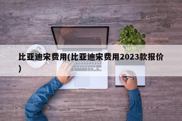 比亚迪宋费用(比亚迪宋费用2023款报价)
