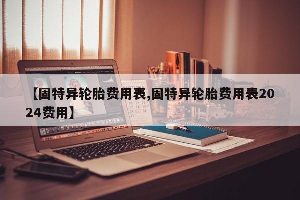 【固特异轮胎费用表,固特异轮胎费用表2024费用】