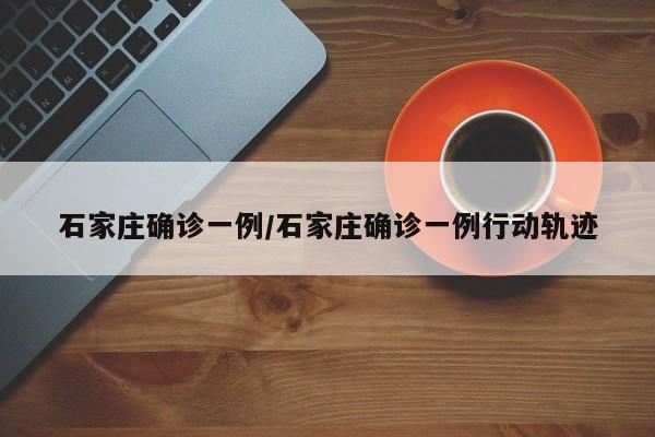 石家庄确诊一例/石家庄确诊一例行动轨迹