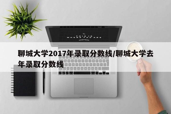 聊城大学2017年录取分数线/聊城大学去年录取分数线