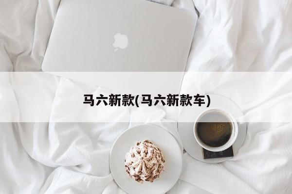 马六新款(马六新款车)