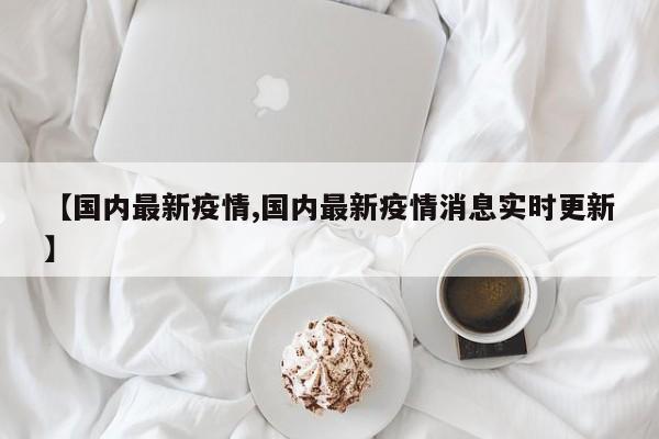【国内最新疫情,国内最新疫情消息实时更新】