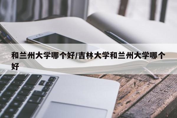 和兰州大学哪个好/吉林大学和兰州大学哪个好