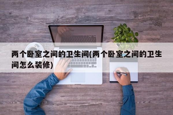 两个卧室之间的卫生间(两个卧室之间的卫生间怎么装修)