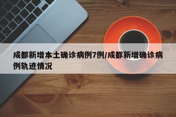 成都新增本土确诊病例7例/成都新增确诊病例轨迹情况