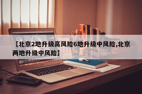 【北京2地升级高风险6地升级中风险,北京两地升级中风险】