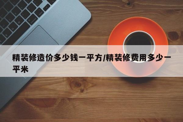 精装修造价多少钱一平方/精装修费用多少一平米
