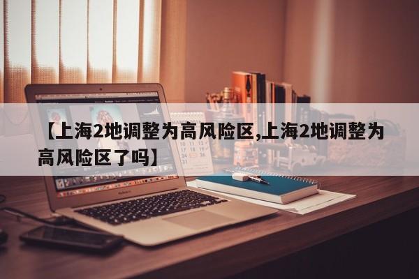 【上海2地调整为高风险区,上海2地调整为高风险区了吗】