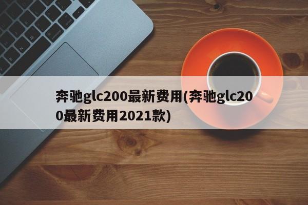 奔驰glc200最新费用(奔驰glc200最新费用2021款)