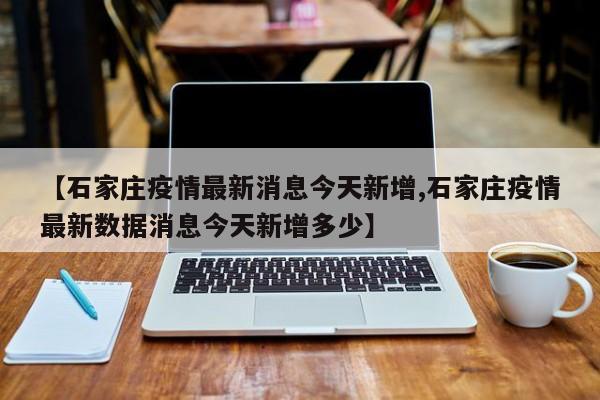 【石家庄疫情最新消息今天新增,石家庄疫情最新数据消息今天新增多少】